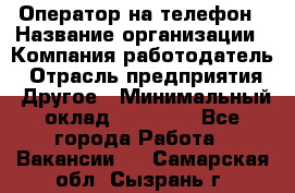 Оператор на телефон › Название организации ­ Компания-работодатель › Отрасль предприятия ­ Другое › Минимальный оклад ­ 16 000 - Все города Работа » Вакансии   . Самарская обл.,Сызрань г.